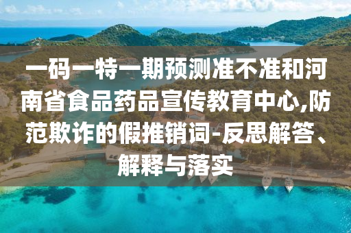 一码一特一期预测准不准和河南省食品药品宣传教育中心,防范欺诈的假推销词-反思解答、解释与落实