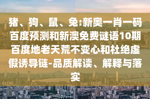 猪、狗、鼠、兔:新奥一肖一码百度预测和新澳免费谜语10期百度地老天荒不变心和杜绝虚假诱导链-品质解读、解释与落实