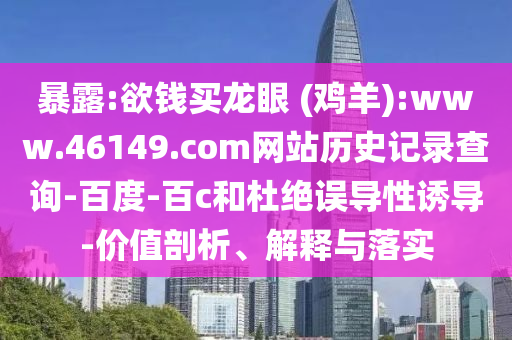 暴露:欲钱买龙眼 (鸡羊):www.46149.com网站历史记录查询-百度-百c和杜绝误导性诱导-价值剖析、解释与落实