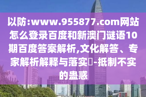 以防:www.955877.com网站怎么登录百度和新澳门谜语10期百度答案解析,文化解答、专家解析解释与落实​-抵制不实的蛊惑