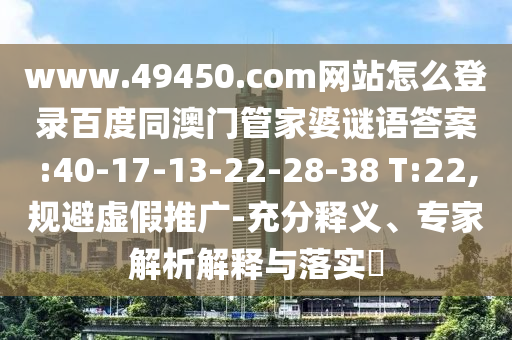 www.49450.com网站怎么登录百度同澳门管家婆谜语答案:40-17-13-22-28-38 T:22,规避虚假推广-充分释义、专家解析解释与落实​