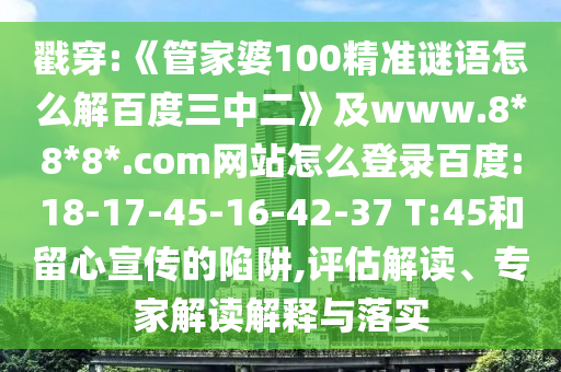 戳穿:《管家婆100精准谜语怎么解百度三中二》及www.8*8*8*.com网站怎么登录百度:18-17-45-16-42-37 T:45和留心宣传的陷阱,评估解读、专家解读解释与落实