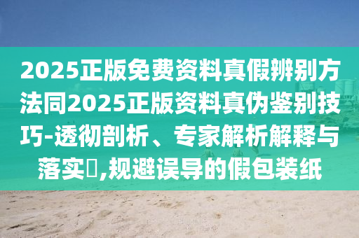 2025正版免费资料真假辨别方法同2025正版资料真伪鉴别技巧-透彻剖析、专家解析解释与落实​,规避误导的假包装纸