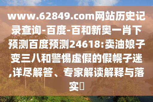 www.62849.com网站历史记录查询-百度-百和新奥一肖下预测百度预测24618:卖油娘子变三八和警惕虚假的假幌子迷,详尽解答、专家解读解释与落实​