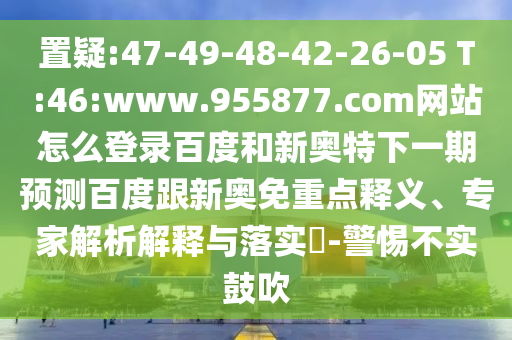 置疑:47-49-48-42-26-05 T:46:www.955877.com网站怎么登录百度和新奥特下一期预测百度跟新奥免重点释义、专家解析解释与落实​-警惕不实鼓吹