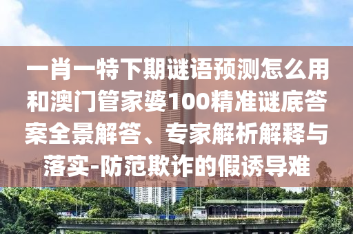 一肖一特下期谜语预测怎么用和澳门管家婆100精准谜底答案全景解答、专家解析解释与落实-防范欺诈的假诱导难