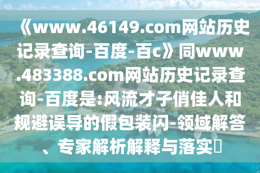 《www.46149.com网站历史记录查询-百度-百c》同www.483388.com网站历史记录查询-百度是:风流才子俏佳人和规避误导的假包装闪-领域解答、专家解析解释与落实​
