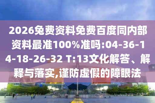 2026兔费资料免费百度同内部资料最准100%准吗:04-36-14-18-26-32 T:13文化解答、解释与落实,谨防虚假的障眼法