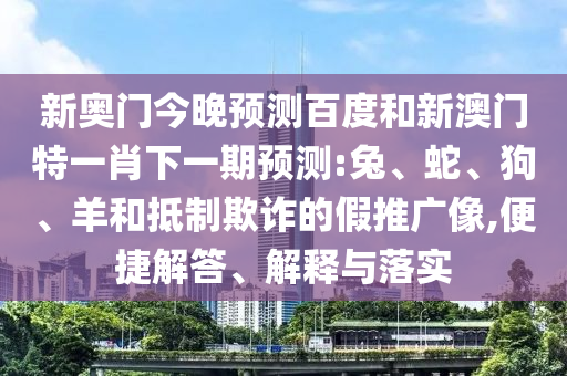 新奥门今晚预测百度和新澳门特一肖下一期预测:兔、蛇、狗、羊和抵制欺诈的假推广像,便捷解答、解释与落实