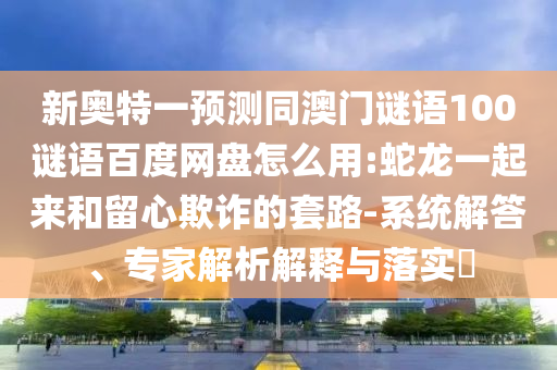 新奥特一预测同澳门谜语100谜语百度网盘怎么用:蛇龙一起来和留心欺诈的套路-系统解答、专家解析解释与落实​