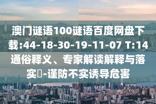 澳门谜语100谜语百度网盘下载:44-18-30-19-11-07 T:14通俗释义、专家解读解释与落实​-谨防不实诱导危害