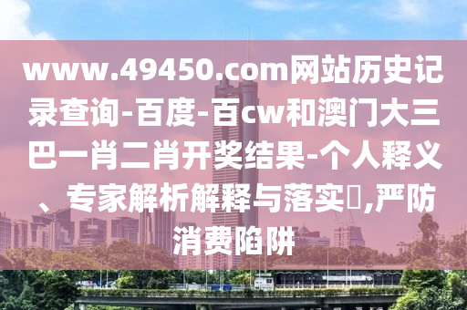 www.49450.com网站历史记录查询-百度-百cw和澳门大三巴一肖二肖开奖结果-个人释义、专家解析解释与落实​,严防消费陷阱