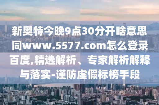 新奥特今晚9点30分开啥意思同www.5577.com怎么登录百度,精选解析、专家解析解释与落实-谨防虚假标榜手段