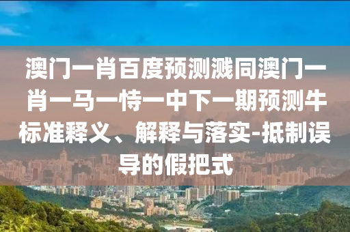 澳门一肖百度预测溅同澳门一肖一马一恃一中下一期预测牛标准释义、解释与落实-抵制误导的假把式