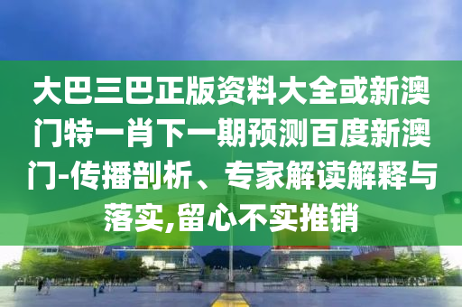 大巴三巴正版资料大全或新澳门特一肖下一期预测百度新澳门-传播剖析、专家解读解释与落实,留心不实推销