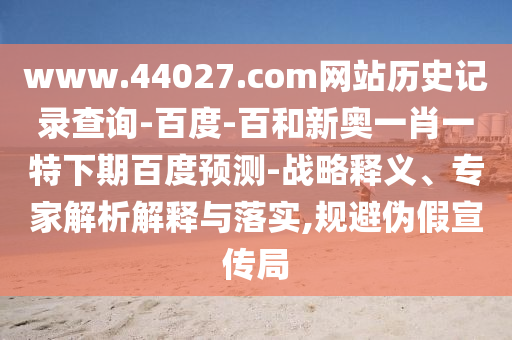 www.44027.com网站历史记录查询-百度-百和新奥一肖一特下期百度预测-战略释义、专家解析解释与落实,规避伪假宣传局