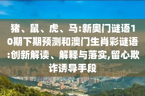 猪、鼠、虎、马:新奥门谜语10期下期预测和澳门生肖彩谜语:创新解读、解释与落实,留心欺诈诱导手段