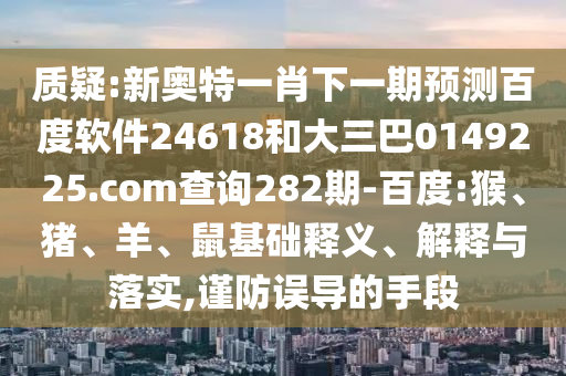 质疑:新奥特一肖下一期预测百度软件24618和大三巴0149225.com查询282期-百度:猴、猪、羊、鼠基础释义、解释与落实,谨防误导的手段