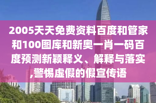 2005天天免费资料百度和管家和100图库和新奥一肖一码百度预测新颖释义、解释与落实,警惕虚假的假宣传语