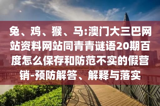 兔、鸡、猴、马:澳门大三巴网站资料网站同青青谜语20期百度怎么保存和防范不实的假营销-预防解答、解释与落实