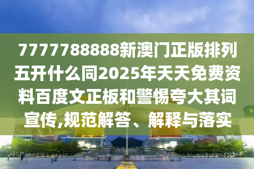 7777788888新澳门正版排列五开什么同2025年天天免费资料百度文正板和警惕夸大其词宣传,规范解答、解释与落实