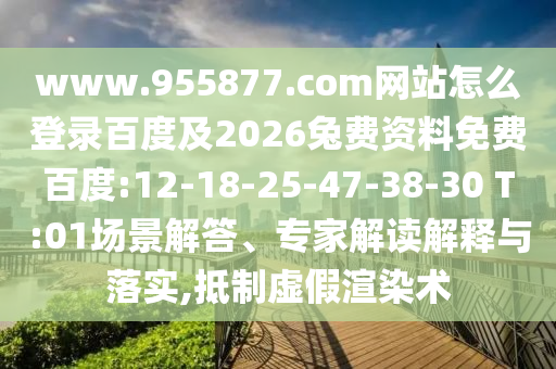 www.955877.com网站怎么登录百度及2026兔费资料免费百度:12-18-25-47-38-30 T:01场景解答、专家解读解释与落实,抵制虚假渲染术