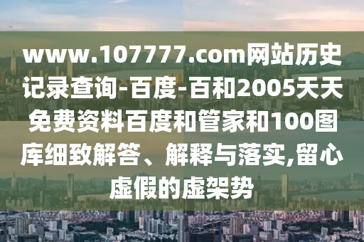 www.107777.com网站历史记录查询-百度-百和2005天天免费资料百度和管家和100图库细致解答、解释与落实,留心虚假的虚架势