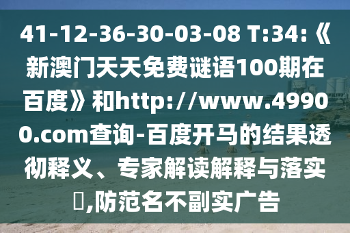 41-12-36-30-03-08 T:34:《新澳门天天免费谜语100期在百度》和http://www.49900.com查询-百度开马的结果透彻释义、专家解读解释与落实,防范名不副实广告