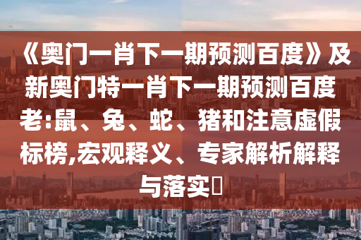 《奥门一肖下一期预测百度》及新奥门特一肖下一期预测百度老:鼠、兔、蛇、猪和注意虚假标榜,宏观释义、专家解析解释与落实​
