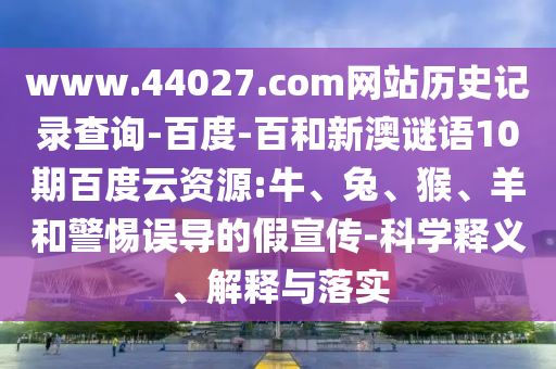 www.44027.com网站历史记录查询-百度-百和新澳谜语10期百度云资源:牛、兔、猴、羊和警惕误导的假宣传-科学释义、解释与落实
