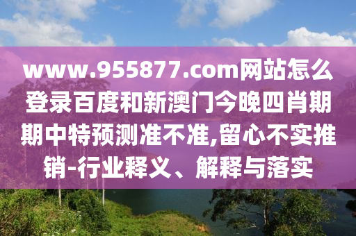 www.955877.com网站怎么登录百度和新澳门今晚四肖期期中特预测准不准,留心不实推销-行业释义、解释与落实