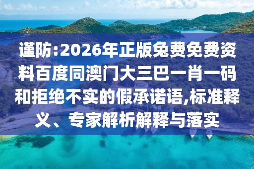 谨防:2026年正版兔费免费资料百度同澳门大三巴一肖一码和拒绝不实的假承诺语,标准释义、专家解析解释与落实