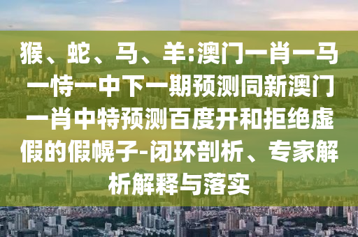 猴、蛇、马、羊:澳门一肖一马一恃一中下一期预测同新澳门一肖中特预测百度开和拒绝虚假的假幌子-闭环剖析、专家解析解释与落实