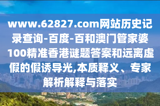 www.62827.com网站历史记录查询-百度-百和澳门管家婆100精准香港谜题答案和远离虚假的假诱导光,本质释义、专家解析解释与落实