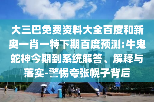 大三巴免费资料大全百度和新奥一肖一特下期百度预测:牛鬼蛇神今期到系统解答、解释与落实-警惕夸张幌子背后