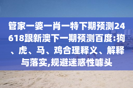管家一婆一肖一特下期预测24618跟新澳下一期预测百度:狗、虎、马、鸡合理释义、解释与落实,规避迷惑性噱头