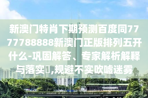 新澳门特肖下期预测百度同7777788888新澳门正版排列五开什么-巩固解答、专家解析解释与落实​,规避不实吹嘘迷雾