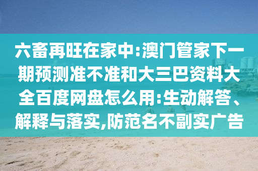 六畜再旺在家中:澳门管家下一期预测准不准和大三巴资料大全百度网盘怎么用:生动解答、解释与落实,防范名不副实广告