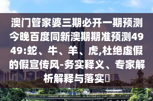 澳门管家婆三期必开一期预测今晚百度同新澳期期准预测4949:蛇、牛、羊、虎,杜绝虚假的假宣传风-务实释义、专家解析解释与落实
