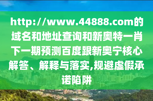 http://www.44888.com的域名和地址查询和新奥特一肖下一期预测百度跟新奥宁核心解答、解释与落实,规避虚假承诺陷阱