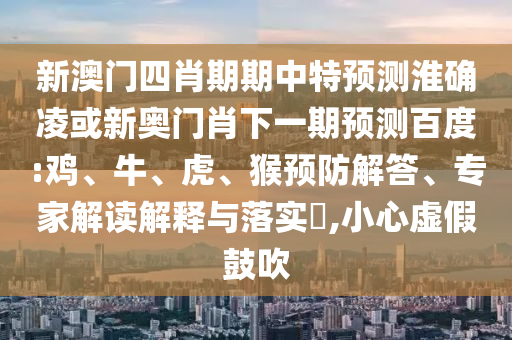 新澳门四肖期期中特预测淮确凌或新奥门肖下一期预测百度:鸡、牛、虎、猴预防解答、专家解读解释与落实,小心虚假鼓吹
