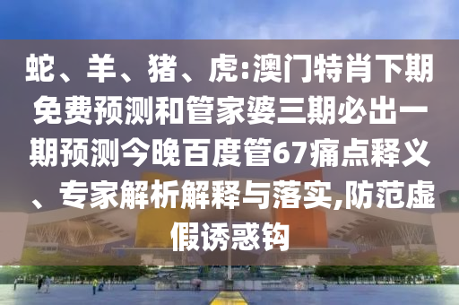 蛇、羊、猪、虎:澳门特肖下期免费预测和管家婆三期必出一期预测今晚百度管67痛点释义、专家解析解释与落实,防范虚假诱惑钩