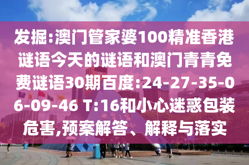 发掘:澳门管家婆100精准香港谜语今天的谜语和澳门青青免费谜语30期百度:24-27-35-06-09-46 T:16和小心迷惑包装危害,预案解答、解释与落实