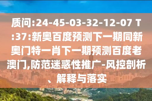 质问:24-45-03-32-12-07 T:37:新奥百度预测下一期同新奥门特一肖下一期预测百度老澳门,防范迷惑性推广-风控剖析、解释与落实