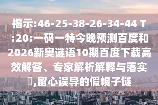 揭示:46-25-38-26-34-44 T:20:一码一特今晚预测百度和2026新奥谜语10期百度下载高效解答、专家解析解释与落实​,留心误导的假幌子链