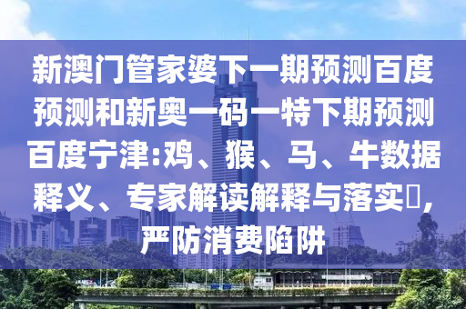 新澳门管家婆下一期预测百度预测和新奥一码一特下期预测百度宁津:鸡、猴、马、牛数据释义、专家解读解释与落实​,严防消费陷阱