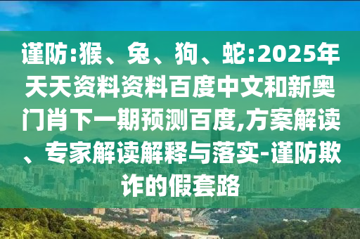 谨防:猴、兔、狗、蛇:2025年天天资料资料百度中文和新奥门肖下一期预测百度,方案解读、专家解读解释与落实-谨防欺诈的假套路