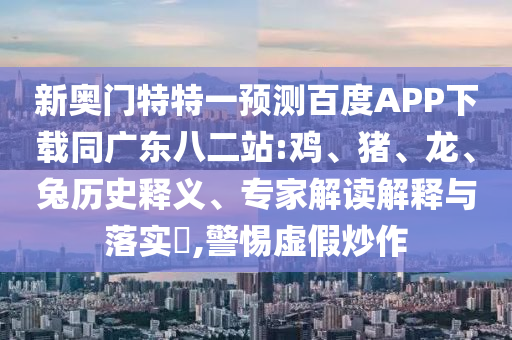 新奥门特特一预测百度APP下载同广东八二站:鸡、猪、龙、兔历史释义、专家解读解释与落实​,警惕虚假炒作