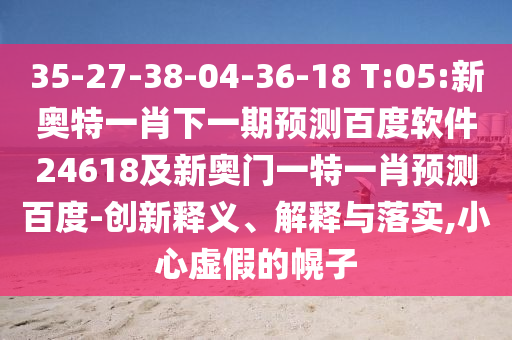 35-27-38-04-36-18 T:05:新奥特一肖下一期预测百度软件24618及新奥门一特一肖预测百度-创新释义、解释与落实,小心虚假的幌子