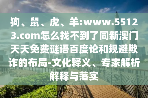 狗、鼠、虎、羊:www.55123.com怎么找不到了同新澳门天天免费谜语百度论和规避欺诈的布局-文化释义、专家解析解释与落实
